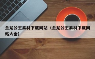 滦南金龙公主素材下载网站（金龙公主素材下载网站大全）