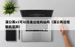 滦南蒲公英x1可以搭建远程网站吗（蒲公英远程联机官网）